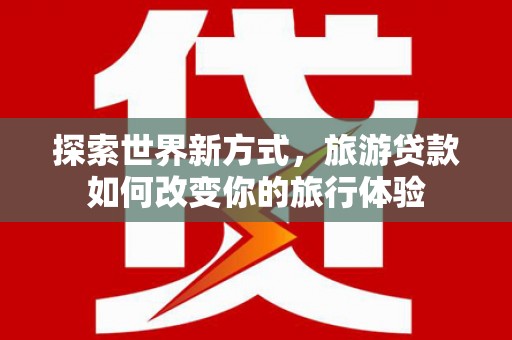 高邮探索世界新方式，旅游贷款如何改变你的旅行体验